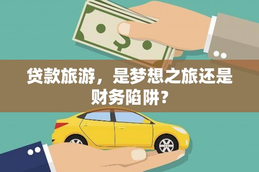环江贷款旅游，是梦想之旅还是财务陷阱？