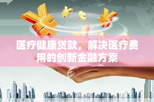 环江医疗健康贷款，解决医疗费用的创新金融方案