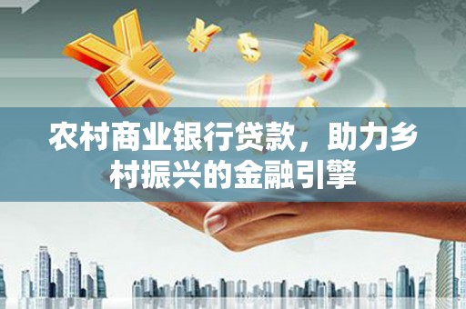 环江农村商业银行贷款，助力乡村振兴的金融引擎