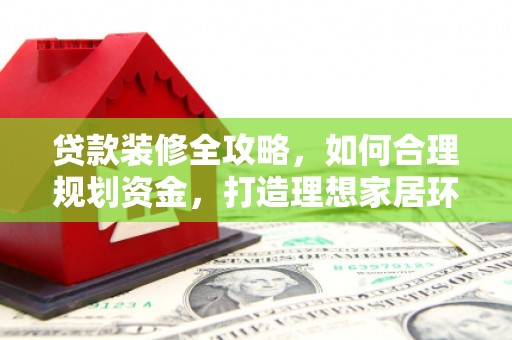 环江贷款装修全攻略，如何合理规划资金，打造理想家居环境