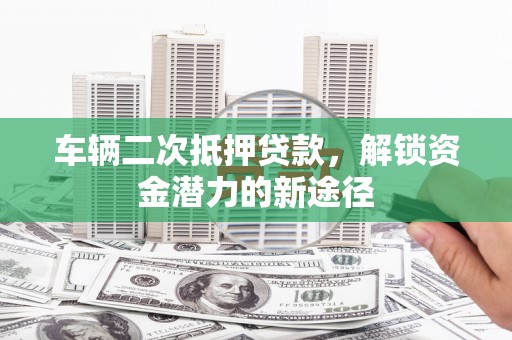 环江车辆二次抵押贷款，解锁资金潜力的新途径