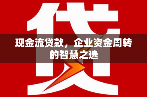 环江现金流贷款，企业资金周转的智慧之选
