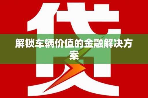 环江解锁车辆价值的金融解决方案