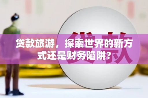 环江贷款旅游，探索世界的新方式还是财务陷阱？